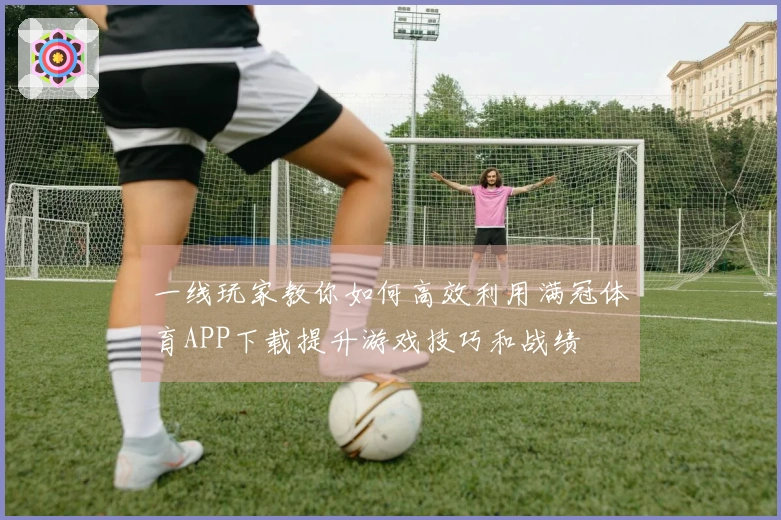 一线玩家教你如何高效利用满冠体育APP下载提升游戏技巧和战绩