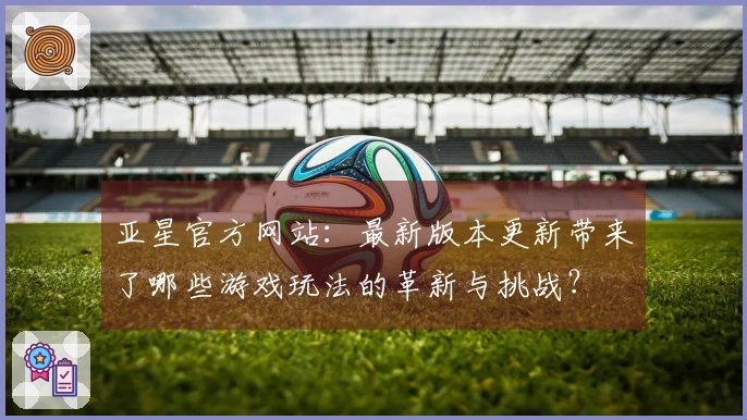 亚星官方网站：最新版本更新带来了哪些游戏玩法的革新与挑战？