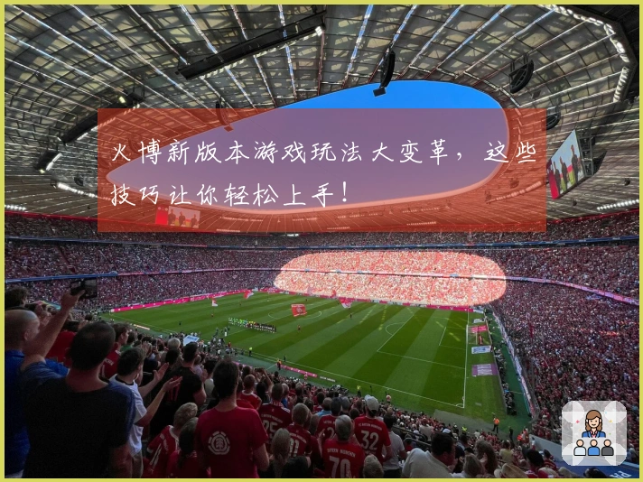 火博新版本游戏玩法大变革，这些技巧让你轻松上手！