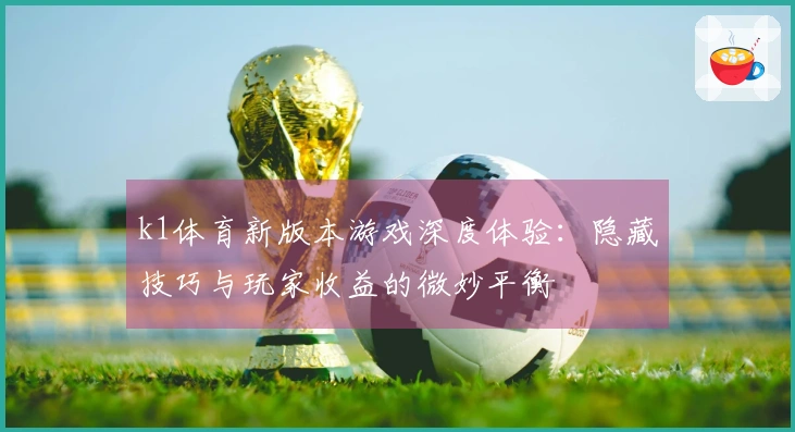 k1体育新版本游戏深度体验：隐藏技巧与玩家收益的微妙平衡