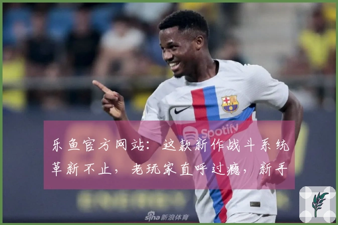 乐鱼官方网站：这款新作战斗系统革新不止，老玩家直呼过瘾，新手也能秒上手！