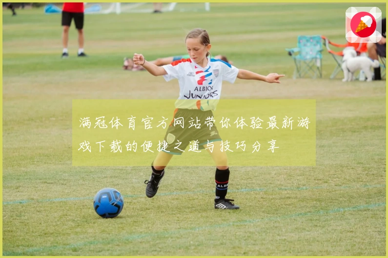 满冠体育官方网站带你体验最新游戏下载的便捷之道与技巧分享